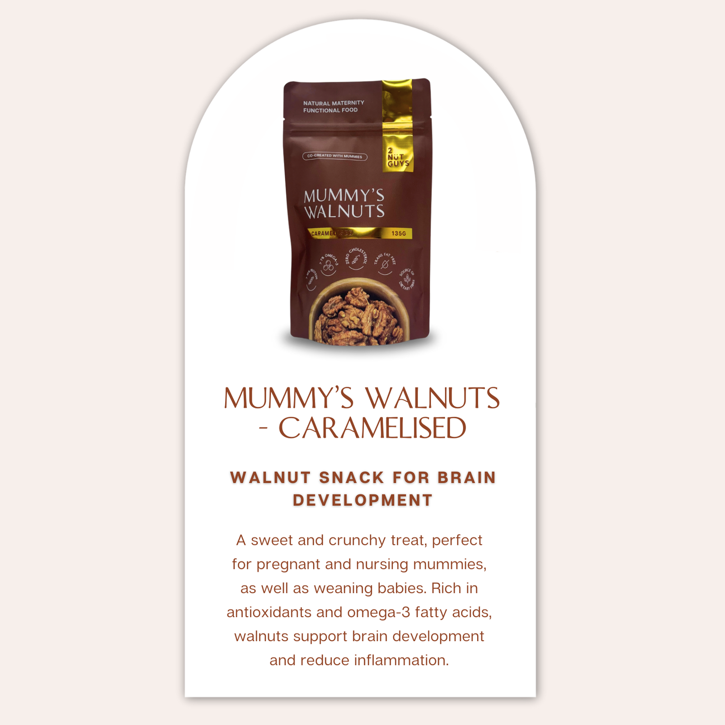 A pack of 2NUTGUYS Mummy's Walnuts - Caramelised with the text "2NUTGUYS Mummy's Walnuts - Caramelised" directly below it. Below the product name, a bold text says "Walnut Snack for Brain Development'. Below this, it describes the product as "A sweet and crunchy treat, perfect for pregnant and nursing mummies, as well as weaning babies. Rich in antioxidants and omega-3 fatty acids, walnuts support brain development and reduce inflammation.'